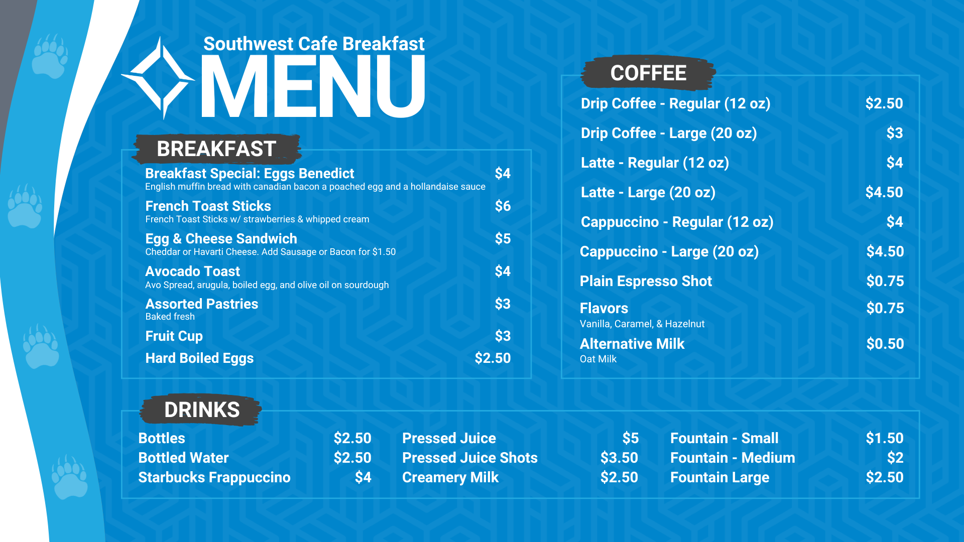 Southwest Cafe Breakfast Menu. The Breakfast Menu is: Egg & Cheese Sandwich is $5 (Cheddar or Havarti Cheese. Add Sausage or bacon for $1.50), Avocado Toast (includes avocado, boiled egg, olive oil, salt and pepper on sourdough toast) for $4, Hard-boiled eggs are $2.50, fruit cup is $3, Assorted pastries (baked fresh) are $3. Coffee Options are: Drip coffee - regular (12 ounces) is $2.50, and large (20 ounces) is $3, Latte - Regular (12 Oz) is $4, Latte - large (20 Oz) is $4.50, Cappuccino- regular (12 Oz) is $4, Cappuccino - large (20 Oz) is $4.50, Plain espresso shot is $0.75, Flavors (Vanilla, Caramel, hazelnut is $0.75, alternative milk (oat milk) is $0.50. Drink options are: fountain drinks - small for $1.50, medium for $2.00, and large for $2.50. Bottled water is $2.50, bottles are $2.50, Starbucks Frappuccino is $4, pressed juice is $5, pressed juice shots is $3.50, Creamery Milk is $2.50.