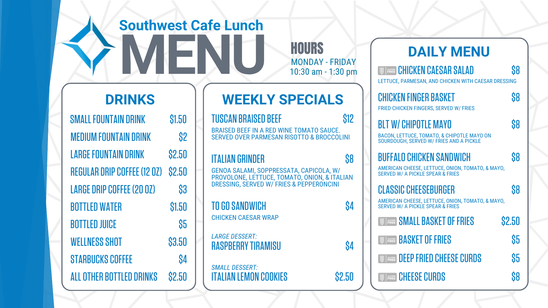 Southwest Cafe Lunch Menu for the week of January 12, 2026. Lunch Hours for the cafe are Monday through Friday, 10:30 am to 1:30 pm. The Daily Menu is: Chicken Salad sandwich (chicken salad on sourdough, with a pickle & fries) for 8 dollars. Chicken Finger Basket (Served with fries) for 8 dollars. Chicken Bacon Ranch sandwich (grilled chicken, bacon, lettuce, tomato, Havarti cheese, & ranch on ciabatta, served with/ a pickle & fries) for 8 dollars. Classic Cheeseburger (American cheese, lettuce, onion, tomato, and mayo, served with a pickle spear and fries) for 8 dollars. A Small Basket of fries is $2.50. A basket of fries costs $ 5. Cheese Curds are 8 dollars. Deep-fried cheese curds are $5. Weekly specials include: Peppercorn Steak with bacon-wrapped asparagus (Gluten-Free) for $14, Patty Melt, served w/ fries for $8, To go sandwich (Chicken Salad sandwich-chicken salad served on white bread) for $4, Strawberry Short Cake for $4, Chocolate Chip Cookie for $2.50. Drink options are: fountain drinks - small for $1.50, medium for $2.00, and large for $2.50. Drip coffee - regular (12 ounces) is $2.50, and large (20 ounces) is $3. Bottled water is $1.50. Bottled juice is $5, a bottled wellness shot is $3.50, bottled Starbucks coffee is $ 4, and all other bottled drinks are $2.50. Extra sauce is 50 cents. Additional toppings are $1.50, and gluten-free buns are $3.<br />
