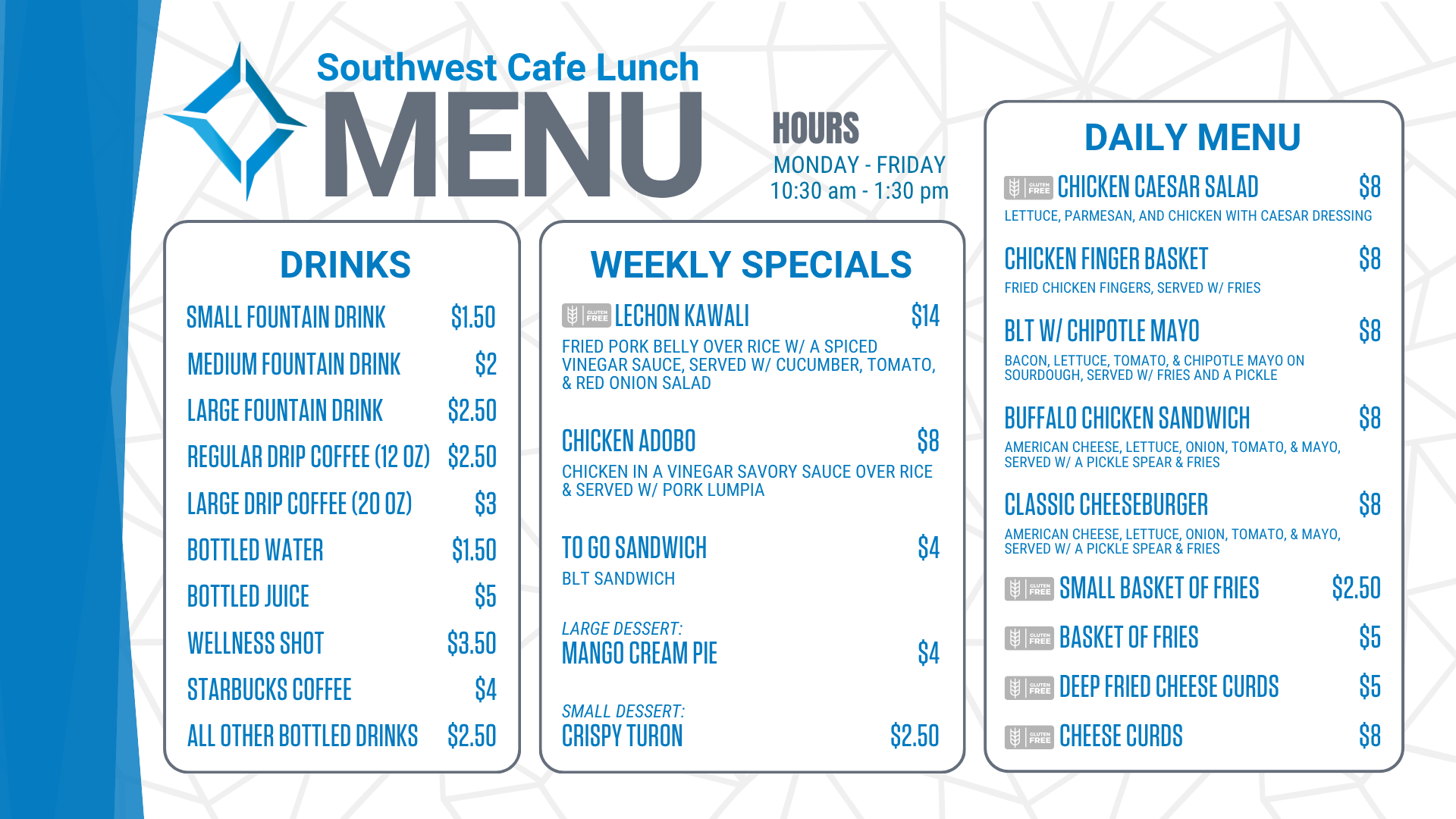 Southwest Cafe Lunch Menu for the week of January 12, 2026. Lunch Hours for the cafe are Monday through Friday, 10:30 am to 1:30 pm. The Daily Menu is: Chicken Salad sandwich (chicken salad on sourdough, with a pickle & fries) for 8 dollars. Chicken Finger Basket (Served with fries) for 8 dollars. Chicken Bacon Ranch sandwich (grilled chicken, bacon, lettuce, tomato, Havarti cheese, & ranch on ciabatta, served with/ a pickle & fries) for 8 dollars. Classic Cheeseburger (American cheese, lettuce, onion, tomato, and mayo, served with a pickle spear and fries) for 8 dollars. A Small Basket of fries is $2.50. A basket of fries costs $ 5. Cheese Curds are 8 dollars. Deep-fried cheese curds are $5. Weekly specials include: Peppercorn Steak with bacon-wrapped asparagus (Gluten-Free) for $14, Patty Melt, served w/ fries for $8, To go sandwich (Chicken Salad sandwich-chicken salad served on white bread) for $4, Strawberry Short Cake for $4, Chocolate Chip Cookie for $2.50. Drink options are: fountain drinks - small for $1.50, medium for $2.00, and large for $2.50. Drip coffee - regular (12 ounces) is $2.50, and large (20 ounces) is $3. Bottled water is $1.50. Bottled juice is $5, a bottled wellness shot is $3.50, bottled Starbucks coffee is $ 4, and all other bottled drinks are $2.50. Extra sauce is 50 cents. Additional toppings are $1.50, and gluten-free buns are $3.<br />
