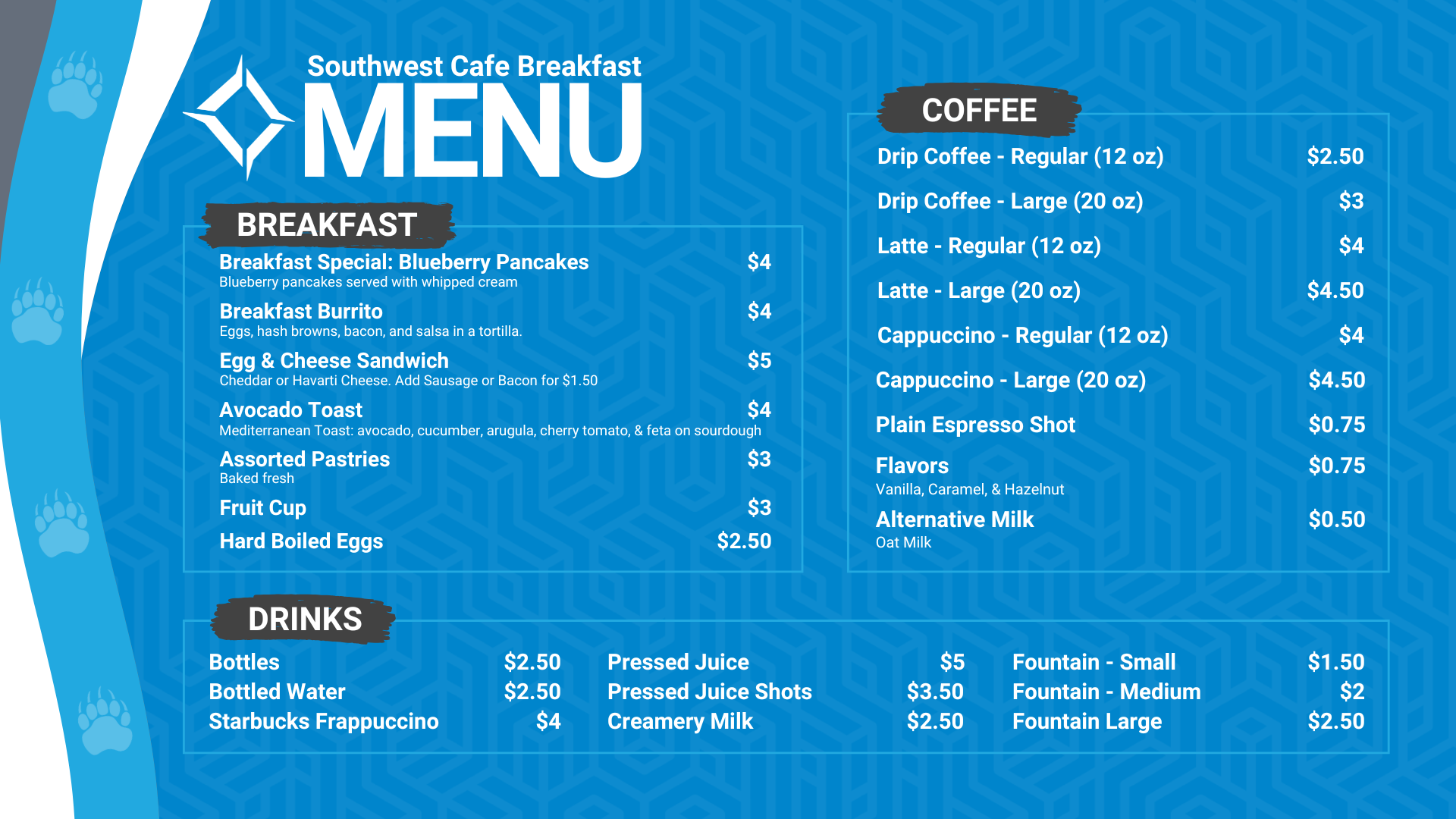 Southwest Cafe Breakfast Menu. The Breakfast Menu is: Egg & Cheese Sandwich is $5 (Cheddar or Havarti Cheese. Add Sausage or bacon for $1.50), Avocado Toast (includes avocado, boiled egg, olive oil, salt and pepper on sourdough toast) for $4, Hard-boiled eggs are $2.50, fruit cup is $3, Assorted pastries (baked fresh) are $3. Coffee Options are: Drip coffee - regular (12 ounces) is $2.50, and large (20 ounces) is $3, Latte - Regular (12 Oz) is $4, Latte - large (20 Oz) is $4.50, Cappuccino- regular (12 Oz) is $4, Cappuccino - large (20 Oz) is $4.50, Plain espresso shot is $0.75, Flavors (Vanilla, Caramel, hazelnut is $0.75, alternative milk (oat milk) is $0.50. Drink options are: fountain drinks - small for $1.50, medium for $2.00, and large for $2.50. Bottled water is $2.50, bottles are $2.50, Starbucks Frappuccino is $4, pressed juice is $5, pressed juice shots is $3.50, Creamery Milk is $2.50.