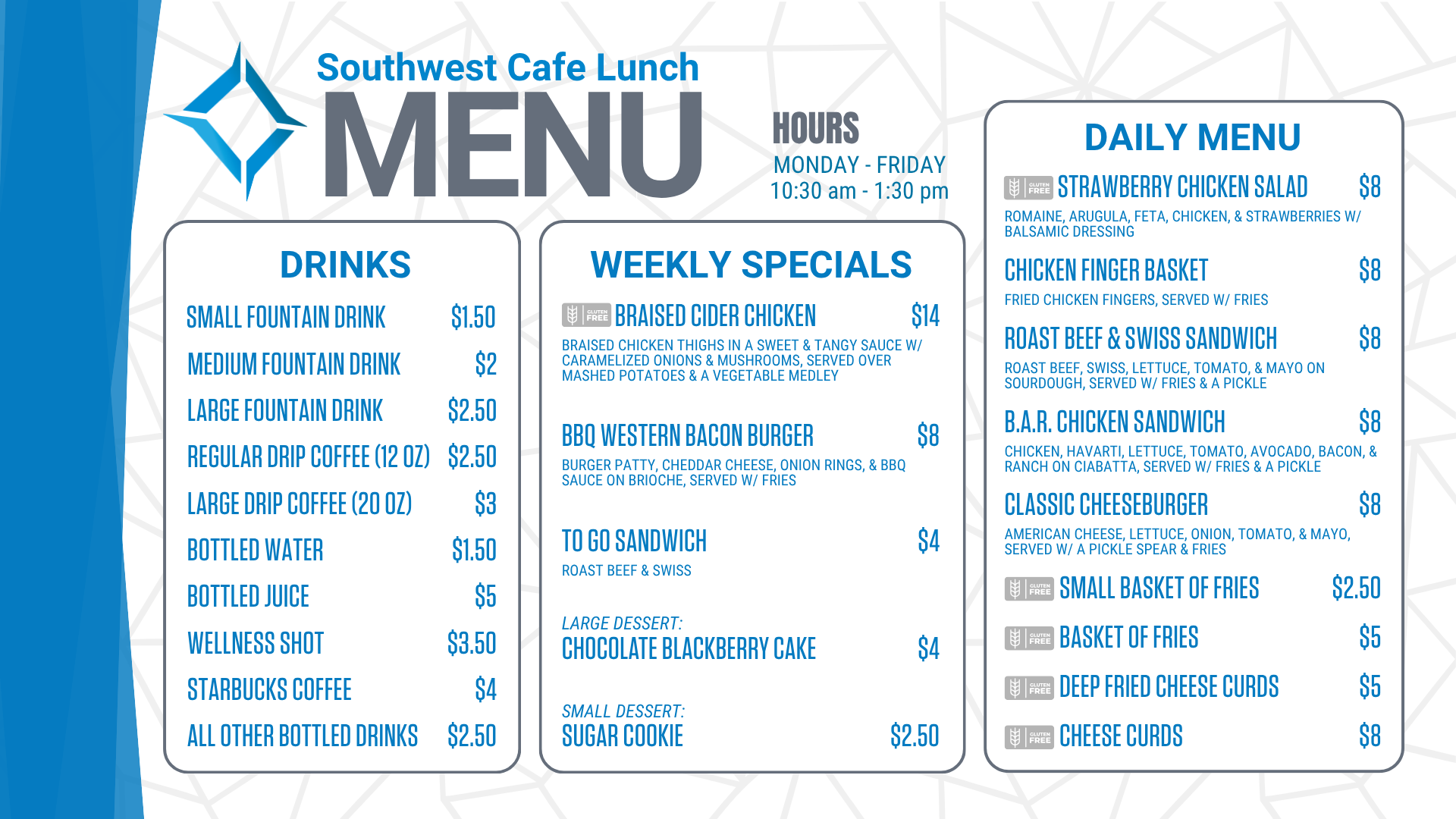 Southwest Cafe Lunch Menu for the week of January 12, 2026. Lunch Hours for the cafe are Monday through Friday, 10:30 am to 1:30 pm. The Daily Menu is: Chicken Salad sandwich (chicken salad on sourdough, with a pickle & fries) for 8 dollars. Chicken Finger Basket (Served with fries) for 8 dollars. Chicken Bacon Ranch sandwich (grilled chicken, bacon, lettuce, tomato, Havarti cheese, & ranch on ciabatta, served with/ a pickle & fries) for 8 dollars. Classic Cheeseburger (American cheese, lettuce, onion, tomato, and mayo, served with a pickle spear and fries) for 8 dollars. A Small Basket of fries is $2.50. A basket of fries costs $ 5. Cheese Curds are 8 dollars. Deep-fried cheese curds are $5. Weekly specials include: Peppercorn Steak with bacon-wrapped asparagus (Gluten-Free) for $14, Patty Melt, served w/ fries for $8, To go sandwich (Chicken Salad sandwich-chicken salad served on white bread) for $4, Strawberry Short Cake for $4, Chocolate Chip Cookie for $2.50. Drink options are: fountain drinks - small for $1.50, medium for $2.00, and large for $2.50. Drip coffee - regular (12 ounces) is $2.50, and large (20 ounces) is $3. Bottled water is $1.50. Bottled juice is $5, a bottled wellness shot is $3.50, bottled Starbucks coffee is $ 4, and all other bottled drinks are $2.50. Extra sauce is 50 cents. Additional toppings are $1.50, and gluten-free buns are $3.<br />
