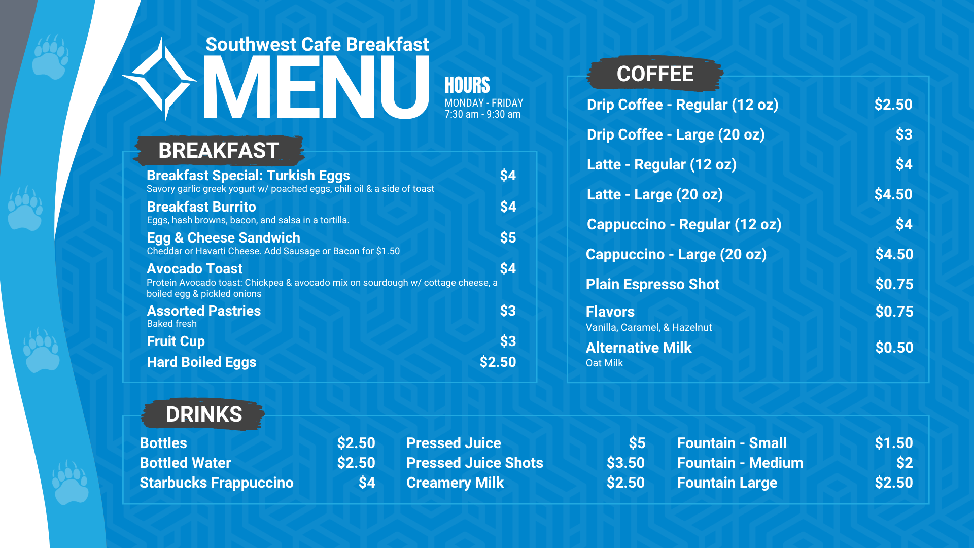 Southwest Cafe Breakfast Menu. The Breakfast Menu is: Egg & Cheese Sandwich is $5 (Cheddar or Havarti Cheese. Add Sausage or bacon for $1.50), Avocado Toast (includes avocado, boiled egg, olive oil, salt and pepper on sourdough toast) for $4, Hard-boiled eggs are $2.50, fruit cup is $3, Assorted pastries (baked fresh) are $3. Coffee Options are: Drip coffee - regular (12 ounces) is $2.50, and large (20 ounces) is $3, Latte - Regular (12 Oz) is $4, Latte - large (20 Oz) is $4.50, Cappuccino- regular (12 Oz) is $4, Cappuccino - large (20 Oz) is $4.50, Plain espresso shot is $0.75, Flavors (Vanilla, Caramel, hazelnut is $0.75, alternative milk (oat milk) is $0.50. Drink options are: fountain drinks - small for $1.50, medium for $2.00, and large for $2.50. Bottled water is $2.50, bottles are $2.50, Starbucks Frappuccino is $4, pressed juice is $5, pressed juice shots is $3.50, Creamery Milk is $2.50.
