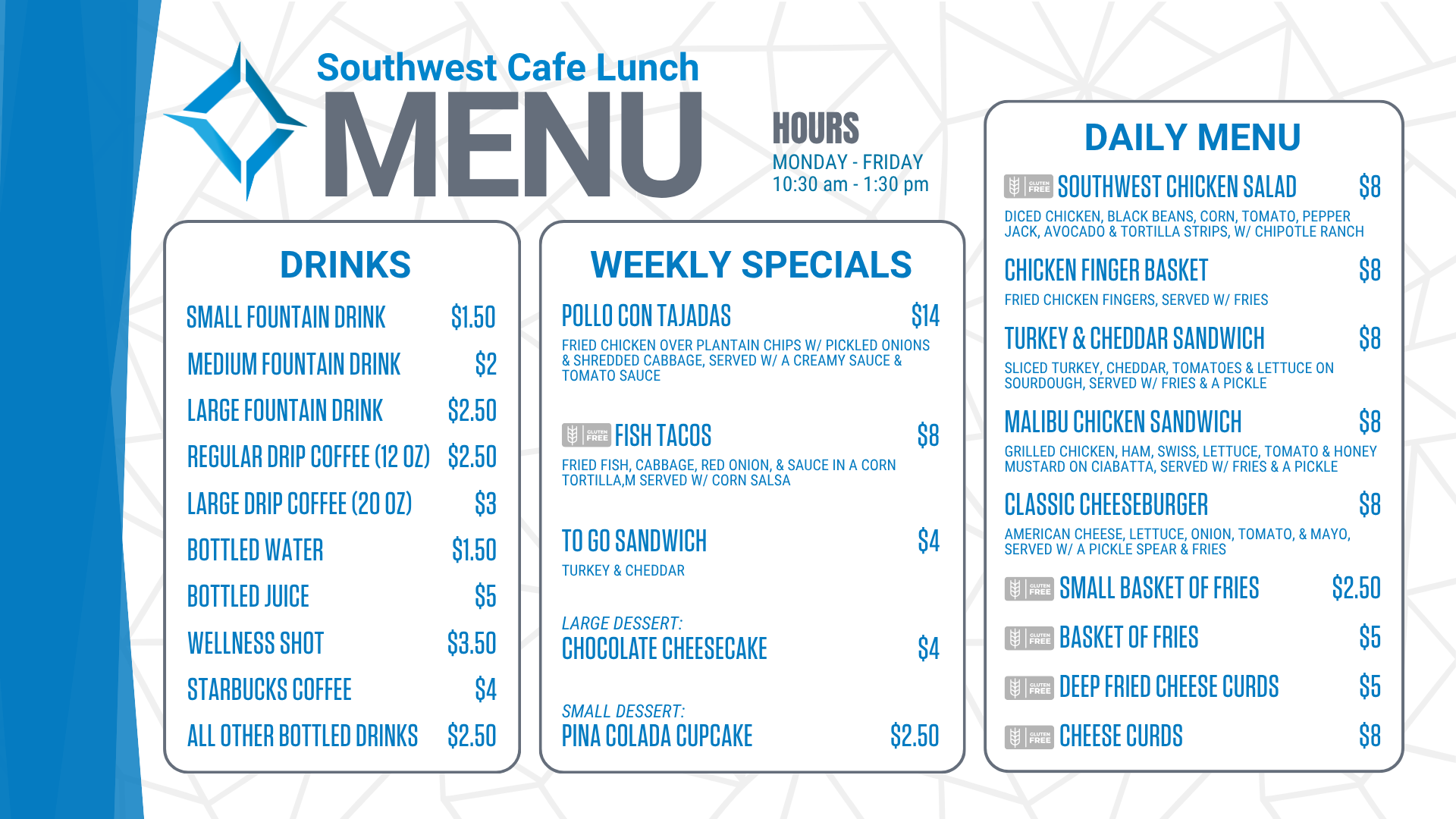 Southwest Cafe Lunch Menu for the week of January 12, 2026. Lunch Hours for the cafe are Monday through Friday, 10:30 am to 1:30 pm. The Daily Menu is: Chicken Salad sandwich (chicken salad on sourdough, with a pickle & fries) for 8 dollars. Chicken Finger Basket (Served with fries) for 8 dollars. Chicken Bacon Ranch sandwich (grilled chicken, bacon, lettuce, tomato, Havarti cheese, & ranch on ciabatta, served with/ a pickle & fries) for 8 dollars. Classic Cheeseburger (American cheese, lettuce, onion, tomato, and mayo, served with a pickle spear and fries) for 8 dollars. A Small Basket of fries is $2.50. A basket of fries costs $ 5. Cheese Curds are 8 dollars. Deep-fried cheese curds are $5. Weekly specials include: Peppercorn Steak with bacon-wrapped asparagus (Gluten-Free) for $14, Patty Melt, served w/ fries for $8, To go sandwich (Chicken Salad sandwich-chicken salad served on white bread) for $4, Strawberry Short Cake for $4, Chocolate Chip Cookie for $2.50. Drink options are: fountain drinks - small for $1.50, medium for $2.00, and large for $2.50. Drip coffee - regular (12 ounces) is $2.50, and large (20 ounces) is $3. Bottled water is $1.50. Bottled juice is $5, a bottled wellness shot is $3.50, bottled Starbucks coffee is $ 4, and all other bottled drinks are $2.50. Extra sauce is 50 cents. Additional toppings are $1.50, and gluten-free buns are $3.<br />
