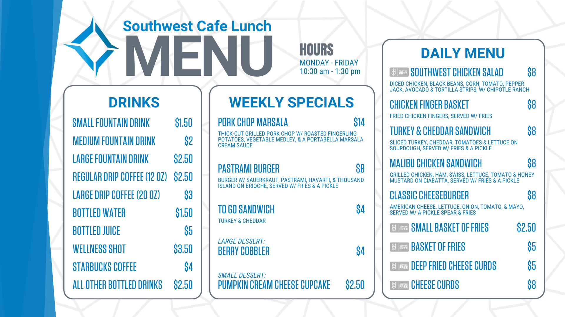 Southwest Cafe Lunch Menu for the week of January 12, 2026. Lunch Hours for the cafe are Monday through Friday, 10:30 am to 1:30 pm. The Daily Menu is: Chicken Salad sandwich (chicken salad on sourdough, with a pickle & fries) for 8 dollars. Chicken Finger Basket (Served with fries) for 8 dollars. Chicken Bacon Ranch sandwich (grilled chicken, bacon, lettuce, tomato, Havarti cheese, & ranch on ciabatta, served with/ a pickle & fries) for 8 dollars. Classic Cheeseburger (American cheese, lettuce, onion, tomato, and mayo, served with a pickle spear and fries) for 8 dollars. A Small Basket of fries is $2.50. A basket of fries costs $ 5. Cheese Curds are 8 dollars. Deep-fried cheese curds are $5. Weekly specials include: Peppercorn Steak with bacon-wrapped asparagus (Gluten-Free) for $14, Patty Melt, served w/ fries for $8, To go sandwich (Chicken Salad sandwich-chicken salad served on white bread) for $4, Strawberry Short Cake for $4, Chocolate Chip Cookie for $2.50. Drink options are: fountain drinks - small for $1.50, medium for $2.00, and large for $2.50. Drip coffee - regular (12 ounces) is $2.50, and large (20 ounces) is $3. Bottled water is $1.50. Bottled juice is $5, a bottled wellness shot is $3.50, bottled Starbucks coffee is $ 4, and all other bottled drinks are $2.50. Extra sauce is 50 cents. Additional toppings are $1.50, and gluten-free buns are $3.<br />
