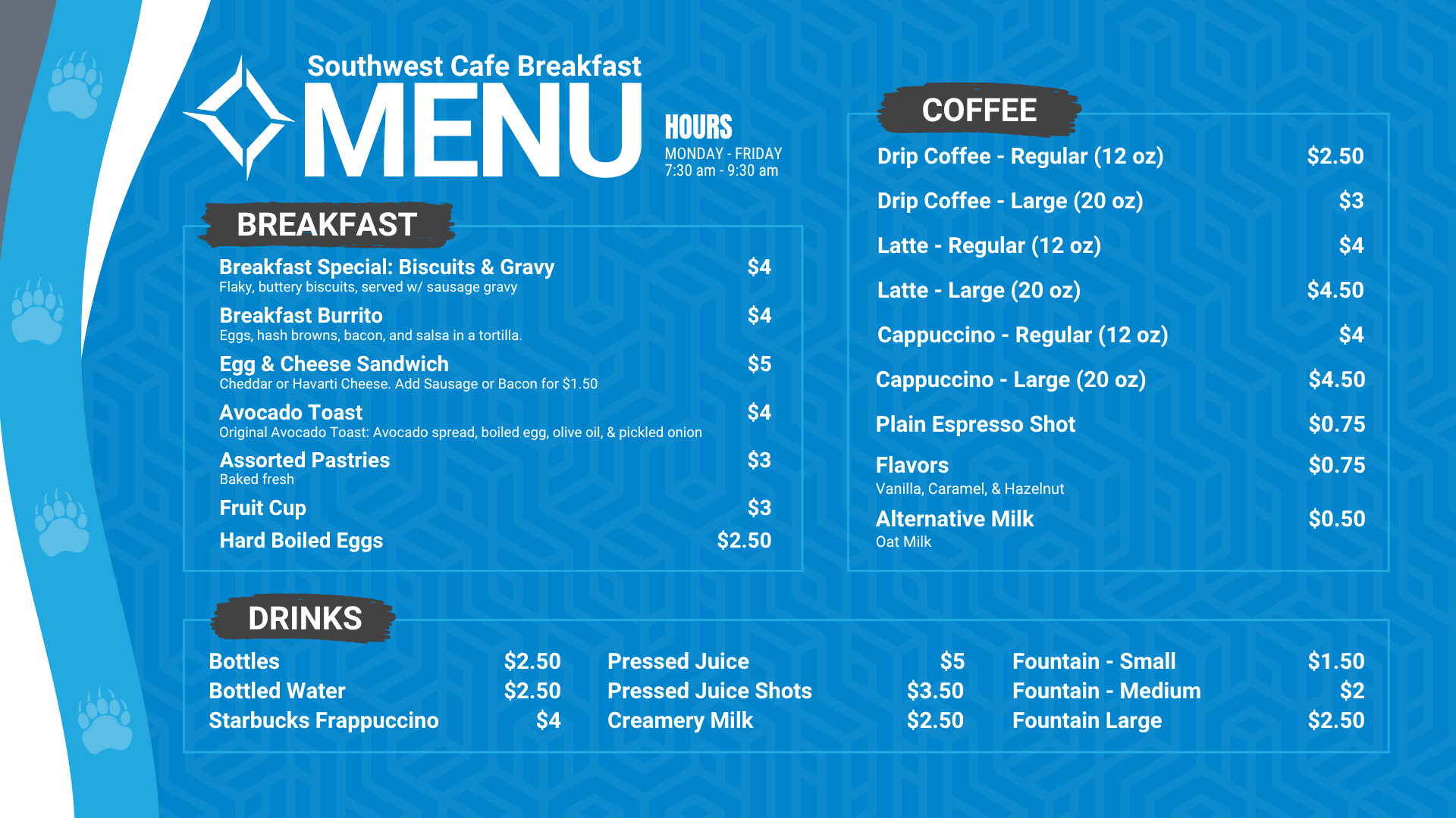 Southwest Cafe Breakfast Menu. The Breakfast Menu is: Egg & Cheese Sandwich is $5 (Cheddar or Havarti Cheese. Add Sausage or bacon for $1.50), Avocado Toast (includes avocado, boiled egg, olive oil, salt and pepper on sourdough toast) for $4, Hard-boiled eggs are $2.50, fruit cup is $3, Assorted pastries (baked fresh) are $3. Coffee Options are: Drip coffee - regular (12 ounces) is $2.50, and large (20 ounces) is $3, Latte - Regular (12 Oz) is $4, Latte - large (20 Oz) is $4.50, Cappuccino- regular (12 Oz) is $4, Cappuccino - large (20 Oz) is $4.50, Plain espresso shot is $0.75, Flavors (Vanilla, Caramel, hazelnut is $0.75, alternative milk (oat milk) is $0.50. Drink options are: fountain drinks - small for $1.50, medium for $2.00, and large for $2.50. Bottled water is $2.50, bottles are $2.50, Starbucks Frappuccino is $4, pressed juice is $5, pressed juice shots is $3.50, Creamery Milk is $2.50.