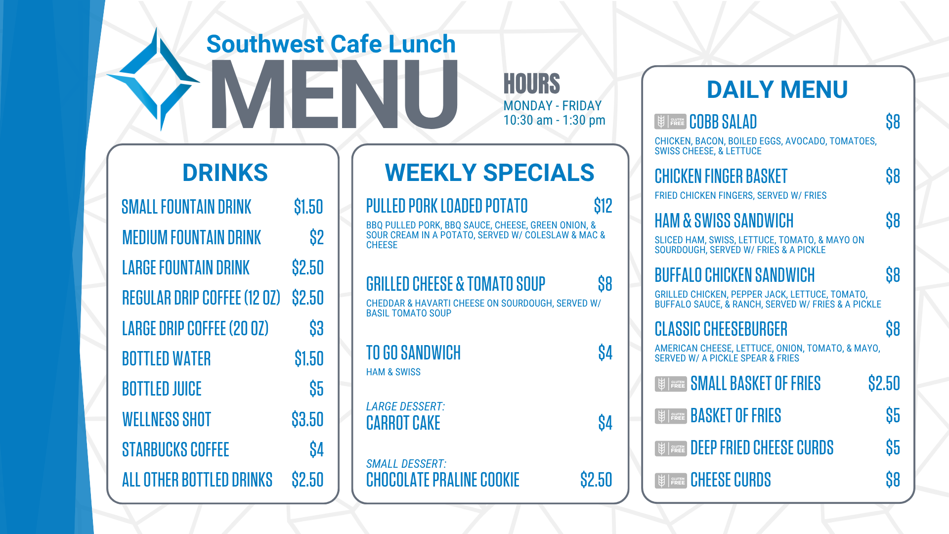 Southwest Cafe Lunch Menu for the week of January 12, 2026. Lunch Hours for the cafe are Monday through Friday, 10:30 am to 1:30 pm. The Daily Menu is: Chicken Salad sandwich (chicken salad on sourdough, with a pickle & fries) for 8 dollars. Chicken Finger Basket (Served with fries) for 8 dollars. Chicken Bacon Ranch sandwich (grilled chicken, bacon, lettuce, tomato, Havarti cheese, & ranch on ciabatta, served with/ a pickle & fries) for 8 dollars. Classic Cheeseburger (American cheese, lettuce, onion, tomato, and mayo, served with a pickle spear and fries) for 8 dollars. A Small Basket of fries is $2.50. A basket of fries costs $ 5. Cheese Curds are 8 dollars. Deep-fried cheese curds are $5. Weekly specials include: Peppercorn Steak with bacon-wrapped asparagus (Gluten-Free) for $14, Patty Melt, served w/ fries for $8, To go sandwich (Chicken Salad sandwich-chicken salad served on white bread) for $4, Strawberry Short Cake for $4, Chocolate Chip Cookie for $2.50. Drink options are: fountain drinks - small for $1.50, medium for $2.00, and large for $2.50. Drip coffee - regular (12 ounces) is $2.50, and large (20 ounces) is $3. Bottled water is $1.50. Bottled juice is $5, a bottled wellness shot is $3.50, bottled Starbucks coffee is $ 4, and all other bottled drinks are $2.50. Extra sauce is 50 cents. Additional toppings are $1.50, and gluten-free buns are $3.<br />
